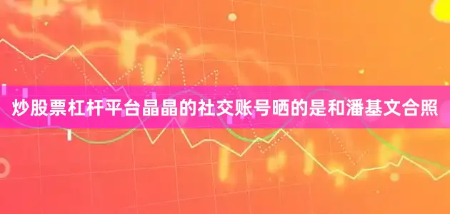 炒股票杠杆平台晶晶的社交账号晒的是和潘基文合照