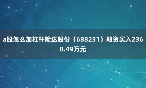 a股怎么加杠杆隆达股份（688231）融资买入2368.49万元