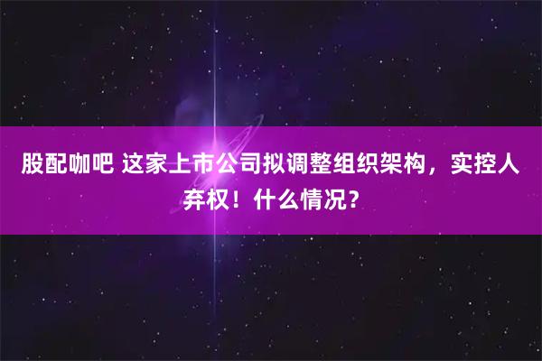 股配咖吧 这家上市公司拟调整组织架构，实控人弃权！什么情况？
