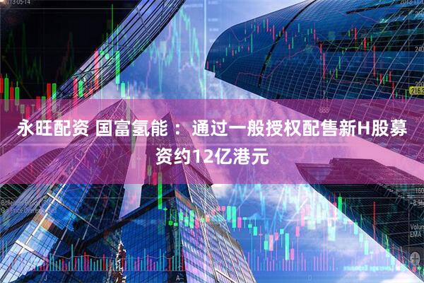永旺配资 国富氢能 ：通过一般授权配售新H股募资约12亿港元