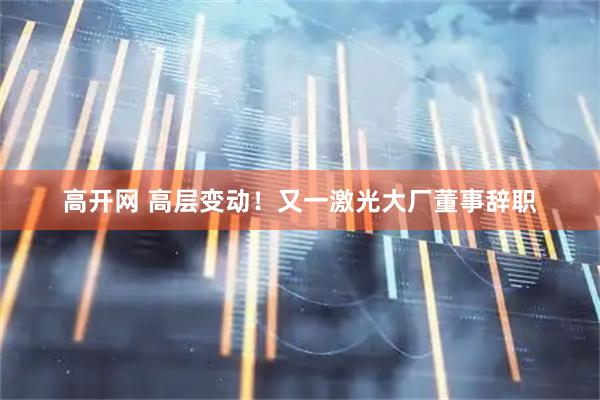 高开网 高层变动！又一激光大厂董事辞职