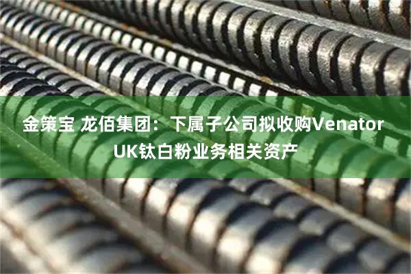 金策宝 龙佰集团：下属子公司拟收购Venator UK钛白粉业务相关资产