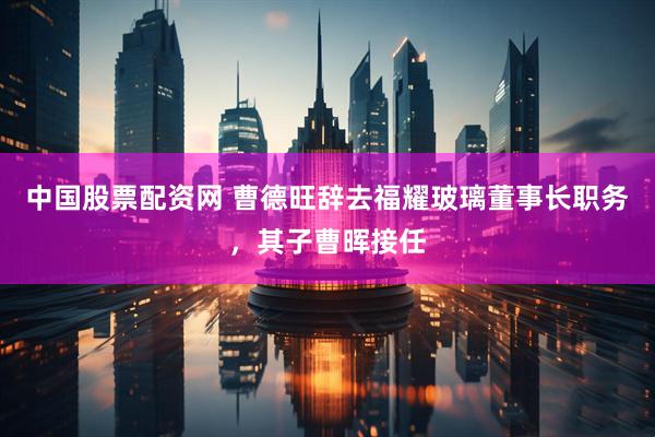 中国股票配资网 曹德旺辞去福耀玻璃董事长职务，其子曹晖接任