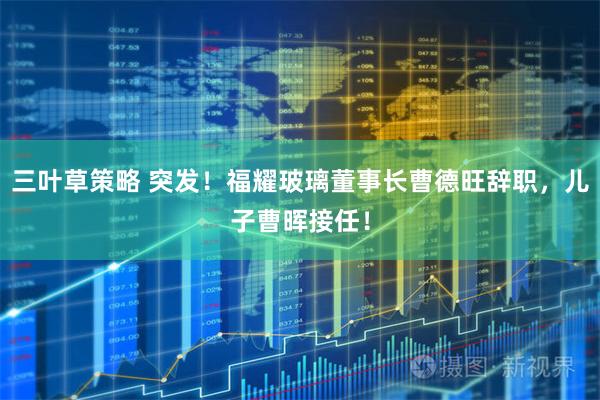 三叶草策略 突发！福耀玻璃董事长曹德旺辞职，儿子曹晖接任！