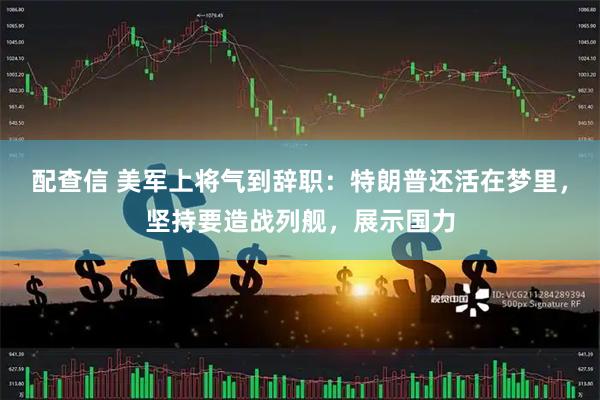 配查信 美军上将气到辞职：特朗普还活在梦里，坚持要造战列舰，展示国力