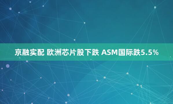 京融实配 欧洲芯片股下跌 ASM国际跌5.5%