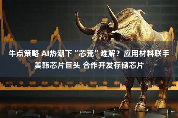 牛点策略 AI热潮下“芯荒”难解？应用材料联手美韩芯片巨头 合作开发存储芯片