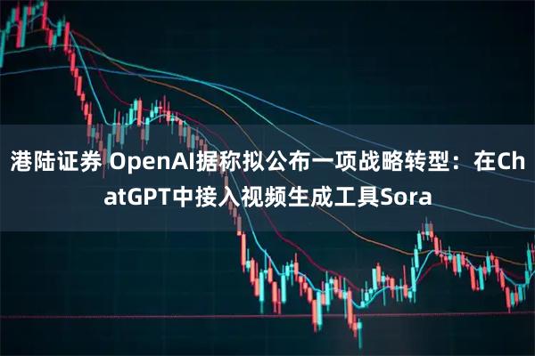 港陆证券 OpenAI据称拟公布一项战略转型：在ChatGPT中接入视频生成工具Sora