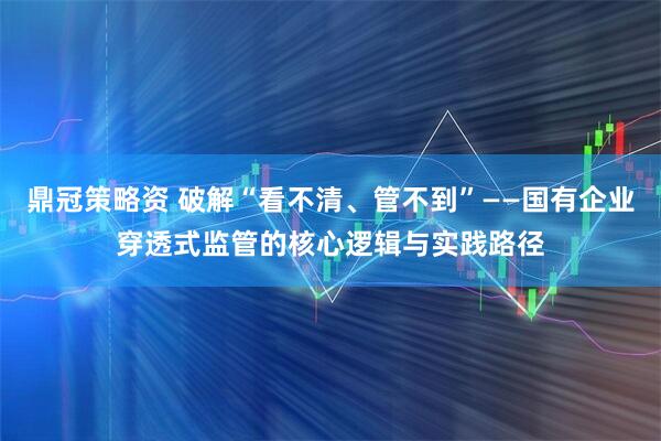 鼎冠策略资 破解“看不清、管不到”——国有企业穿透式监管的核心逻辑与实践路径