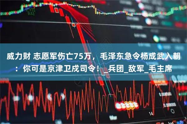 威力财 志愿军伤亡75万，毛泽东急令杨成武入朝：你可是京津卫戍司令！_兵团_敌军_毛主席