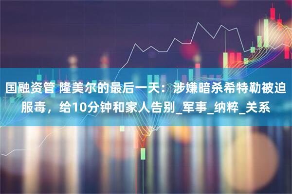 国融资管 隆美尔的最后一天：涉嫌暗杀希特勒被迫服毒，给10分钟和家人告别_军事_纳粹_关系