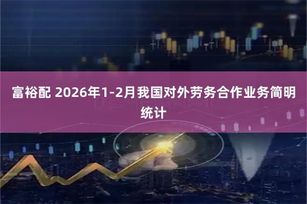 富裕配 2026年1-2月我国对外劳务合作业务简明统计