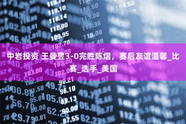 中岩投资 王曼昱3-0完胜陈熠，赛后友谊温馨_比赛_选手_美国
