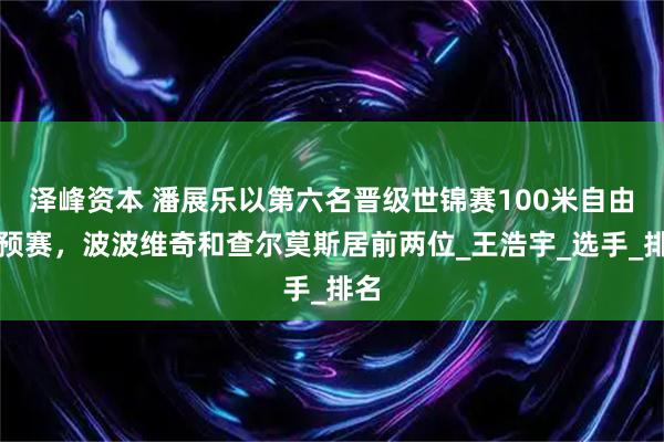 泽峰资本 潘展乐以第六名晋级世锦赛100米自由泳预赛，波波维奇和查尔莫斯居前两位_王浩宇_选手_排名