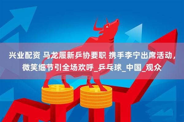 兴业配资 马龙履新乒协要职 携手李宁出席活动，微笑细节引全场欢呼_乒乓球_中国_观众