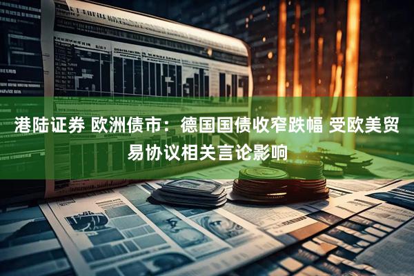 港陆证券 欧洲债市：德国国债收窄跌幅 受欧美贸易协议相关言论影响