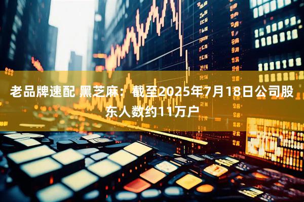 老品牌速配 黑芝麻：截至2025年7月18日公司股东人数约11万户