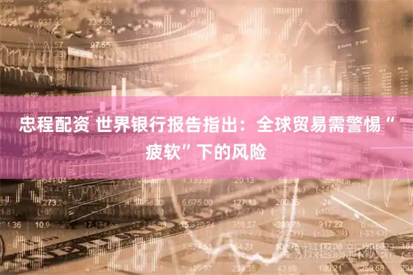 忠程配资 世界银行报告指出：全球贸易需警惕“疲软”下的风险