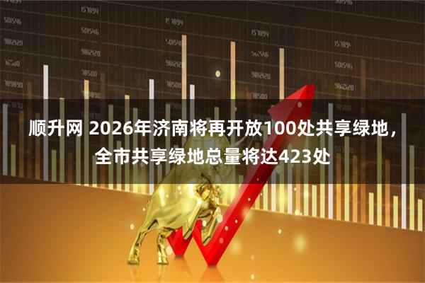 顺升网 2026年济南将再开放100处共享绿地，全市共享绿地总量将达423处
