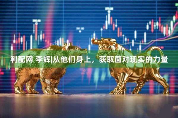 利配网 李辉|从他们身上，获取面对现实的力量