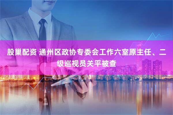 股巢配资 通州区政协专委会工作六室原主任、二级巡视员关平被查