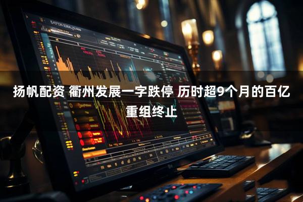 扬帆配资 衢州发展一字跌停 历时超9个月的百亿重组终止