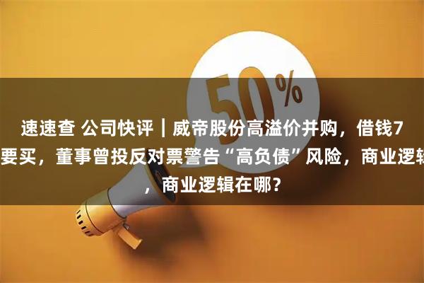 速速查 公司快评︱威帝股份高溢价并购，借钱7亿元也要买，董事曾投反对票警告“高负债”风险，商业逻辑在哪？