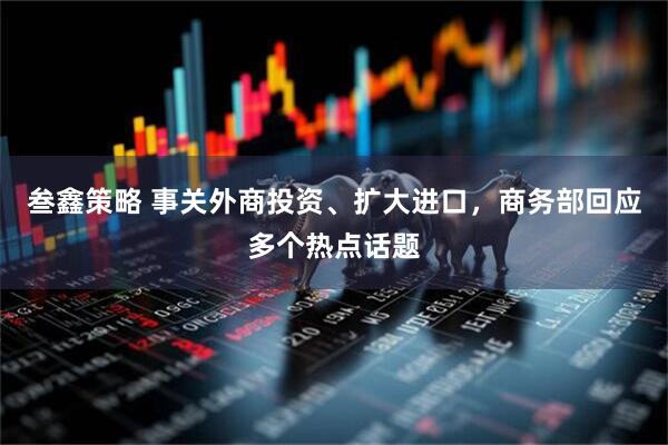 叁鑫策略 事关外商投资、扩大进口，商务部回应多个热点话题