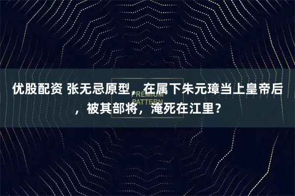 优股配资 张无忌原型，在属下朱元璋当上皇帝后，被其部将，淹死在江里？