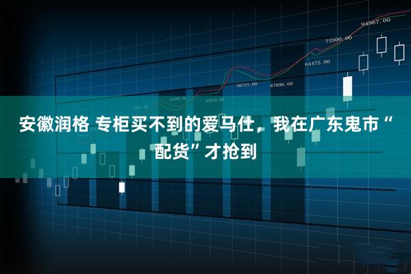 安徽润格 专柜买不到的爱马仕，我在广东鬼市“配货”才抢到