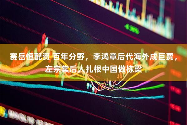 赛岳恒配资 百年分野，李鸿章后代海外成巨贾，左宗棠后人扎根中国做栋梁