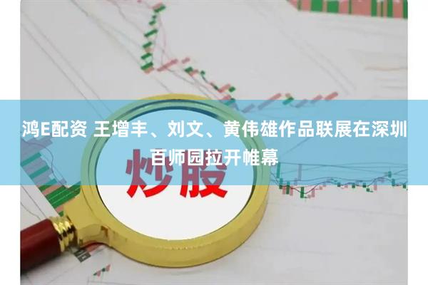 鸿E配资 王增丰、刘文、黄伟雄作品联展在深圳百师园拉开帷幕