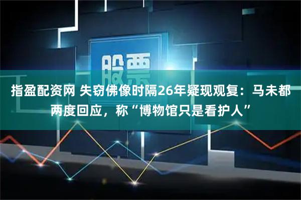 指盈配资网 失窃佛像时隔26年疑现观复:马未都两度回应,称“博物馆只是看护人”