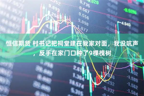 恒信期货 村书记把祠堂建在我家对面,我没吭声,反手在家门口种了9棵槐树