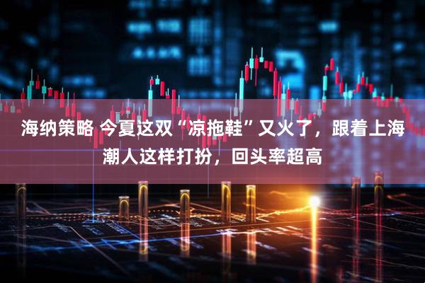 海纳策略 今夏这双“凉拖鞋”又火了，跟着上海潮人这样打扮，回头率超高