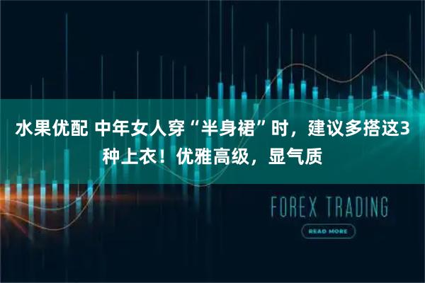 水果优配 中年女人穿“半身裙”时,建议多搭这3种上衣!优雅高级,显气质