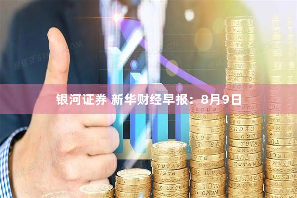 银河证券 新华财经早报：8月9日