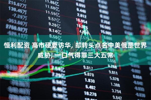 恒利配资 高市硬要访华, 却转头点名中美俄是世界威胁, 一口气得罪三大五常