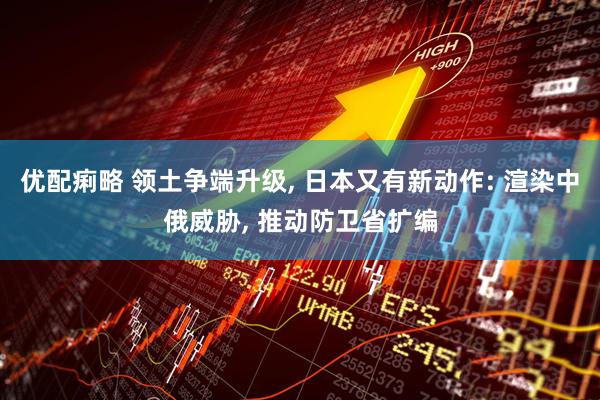 优配痢略 领土争端升级, 日本又有新动作: 渲染中俄威胁, 推动防卫省扩编