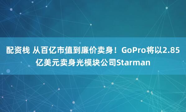 配资栈 从百亿市值到廉价卖身！GoPro将以2.85亿美元卖身光模块公司Starman