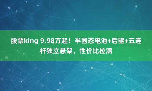 股票king 9.98万起！半固态电池+后驱+五连杆独立悬架，性价比拉满